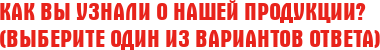 Как Вы узнали о нашей продукции? (Выберите один из вариантов ответа)